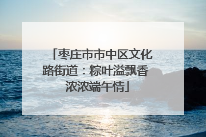 枣庄市市中区文化路街道：粽叶溢飘香 浓浓端午情
