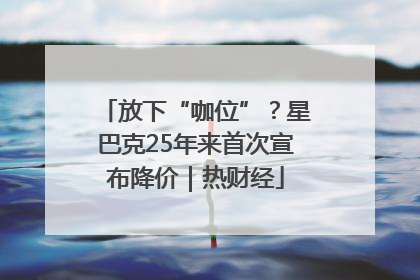 放下“咖位”？星巴克25年来首次宣布降价｜热财经