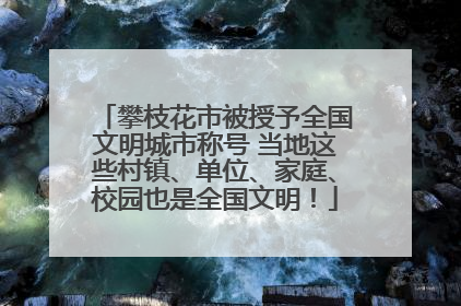 攀枝花市被授予全国文明城市称号 当地这些村镇、单位、家庭、校园也是全国文明！