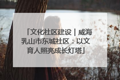 文化社区建设｜威海乳山市东城社区：以文育人照亮成长灯塔