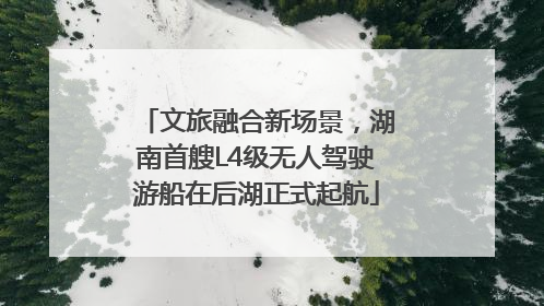 文旅融合新场景，湖南首艘L4级无人驾驶游船在后湖正式起航
