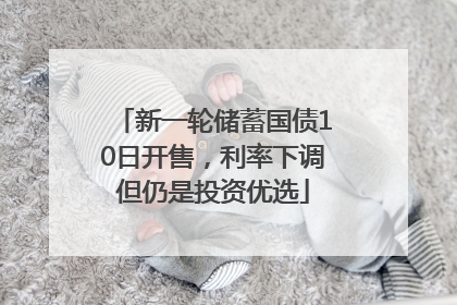 新一轮储蓄国债10日开售，利率下调但仍是投资优选