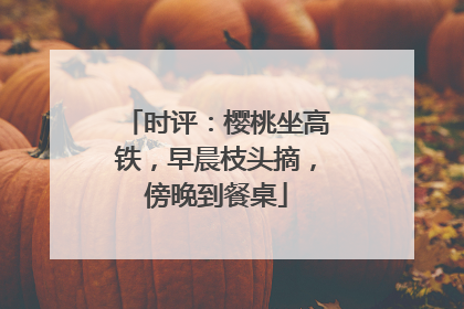 时评：樱桃坐高铁，早晨枝头摘，傍晚到餐桌
