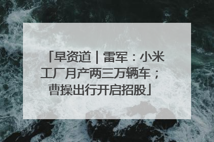 早资道｜雷军：小米工厂月产两三万辆车；曹操出行开启招股