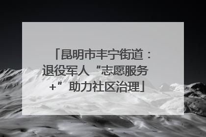 昆明市丰宁街道：退役军人“志愿服务+”助力社区治理
