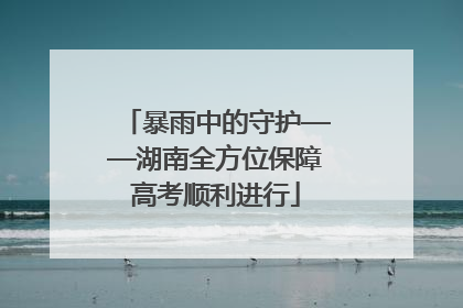 暴雨中的守护——湖南全方位保障高考顺利进行