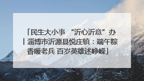 民生大小事 “沂心沂意”办丨淄博市沂源县悦庄镇：端午粽香暖老兵 百岁英雄述峥嵘