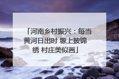 河南乡村振兴：每当黄河日出时 塬上披锦绣 村庄美似画