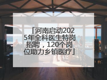 河南启动2025年全科医生特岗招聘，120个岗位助力乡镇医疗