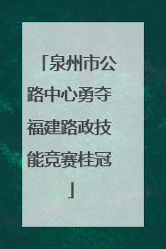 泉州市公路中心勇夺福建路政技能竞赛桂冠