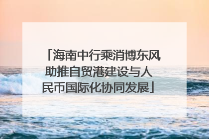 海南中行乘消博东风 助推自贸港建设与人民币国际化协同发展