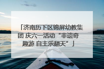 济南历下区锦屏幼教集团 庆六一活动“非遗奇趣游 自主乐翻天”