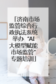 济南市场监管综合行政执法系统举办“AI大模型赋能市场监管”专题培训