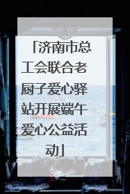 济南市总工会联合老厨子爱心驿站开展端午爱心公益活动