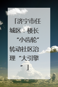 济宁市任城区：楼长“小齿轮”转动社区治理“大引擎”