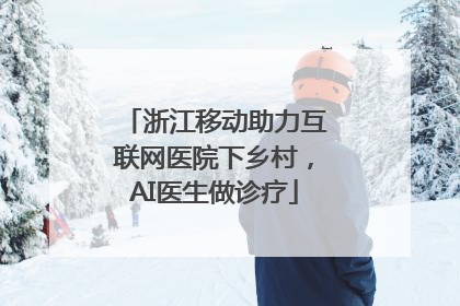 浙江移动助力互联网医院下乡村，AI医生做诊疗