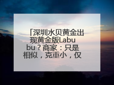 深圳水贝黄金出现黄金版Labubu？商家：只是相似，克重小，仅需几百元