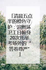 清晨五点半的橙色守护：滨州环卫工日俯身20次托举考场外的“答卷尊严”