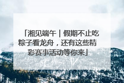湘见端午｜假期不止吃粽子看龙舟，还有这些精彩赛事活动等你来