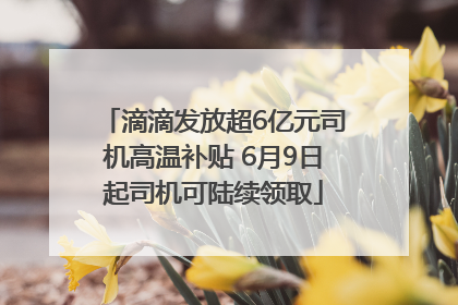 滴滴发放超6亿元司机高温补贴 6月9日起司机可陆续领取