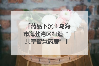 药品下沉！乌海市海勃湾区打造“共享智慧药房”