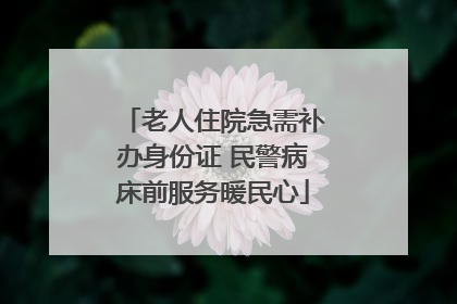 老人住院急需补办身份证 民警病床前服务暖民心