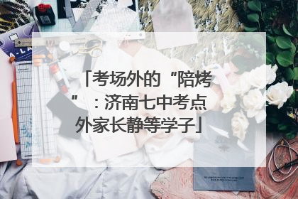 考场外的“陪烤”：济南七中考点外家长静等学子