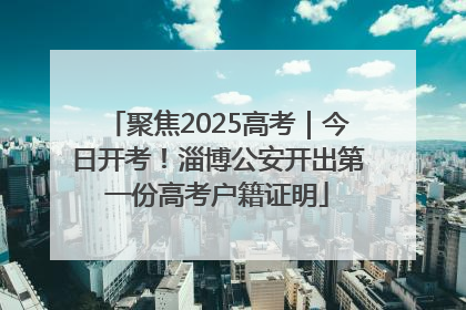 聚焦2025高考｜今日开考！淄博公安开出第一份高考户籍证明