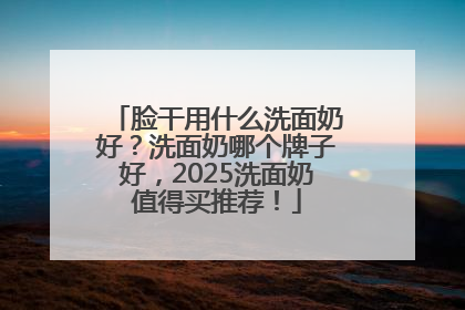脸干用什么洗面奶好？洗面奶哪个牌子好，2025洗面奶值得买推荐！