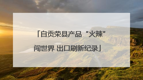 自贡荣县产品“火辣”闯世界 出口刷新纪录