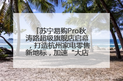 苏宁易购Pro秋涛路超级旗舰店启幕，打造杭州家电零售新地标，加速“大店攻略”全省布局