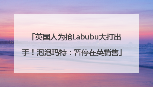 英国人为抢Labubu大打出手！泡泡玛特：暂停在英销售