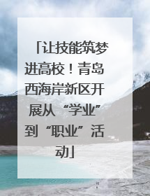 让技能筑梦进高校！青岛西海岸新区开展从“学业”到“职业”活动
