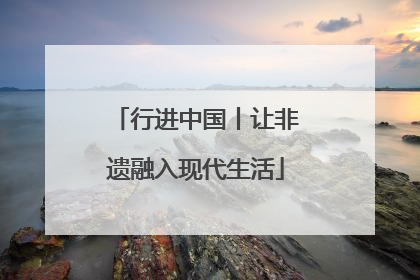 行进中国丨让非遗融入现代生活
