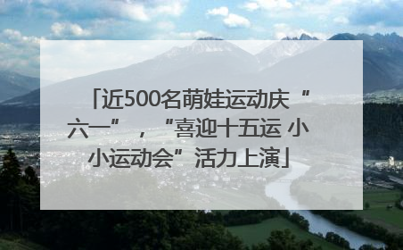 近500名萌娃运动庆“六一”，“喜迎十五运 小小运动会”活力上演