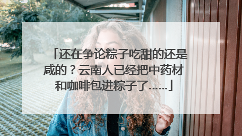 还在争论粽子吃甜的还是咸的？云南人已经把中药材和咖啡包进粽子了……