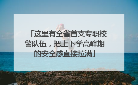 这里有全省首支专职校警队伍，把上下学高峰期的安全感直接拉满