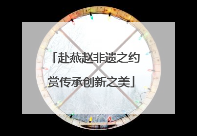 赴燕赵非遗之约 赏传承创新之美