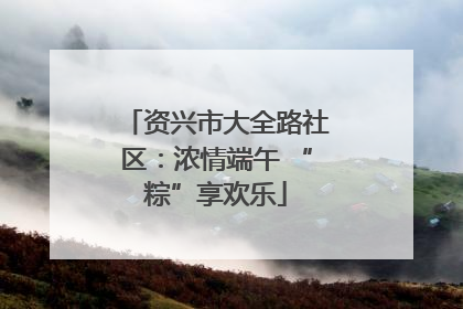 资兴市大全路社区：浓情端午 “粽”享欢乐
