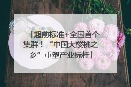 超前标准+全国首个集群！“中国大樱桃之乡”重塑产业标杆