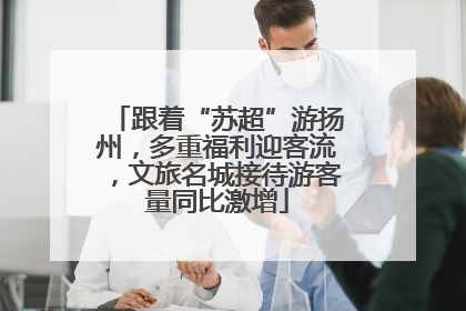 跟着“苏超”游扬州，多重福利迎客流，文旅名城接待游客量同比激增
