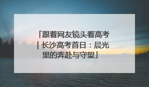 跟着网友镜头看高考｜长沙高考首日：晨光里的奔赴与守望