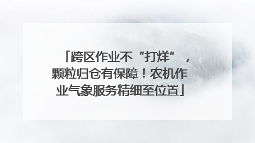 跨区作业不“打烊”，颗粒归仓有保障！农机作业气象服务精细至位置