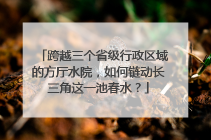 跨越三个省级行政区域的方厅水院，如何链动长三角这一池春水？