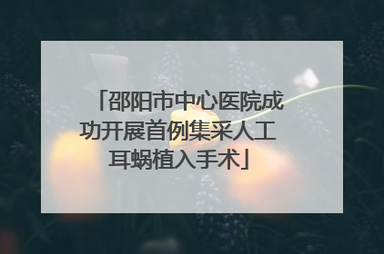 邵阳市中心医院成功开展首例集采人工耳蜗植入手术