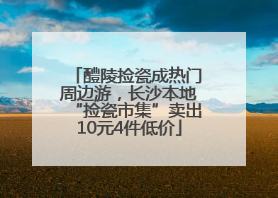 醴陵捡瓷成热门周边游，长沙本地“捡瓷市集”卖出10元4件低价