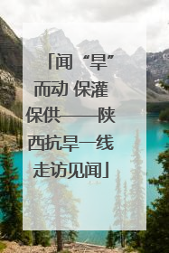 闻“旱”而动 保灌保供——陕西抗旱一线走访见闻