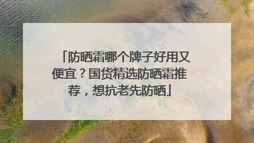 防晒霜哪个牌子好用又便宜？国货精选防晒霜推荐，想抗老先防晒