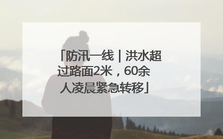 防汛一线｜洪水超过路面2米，60余人凌晨紧急转移