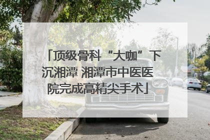 顶级骨科“大咖”下沉湘潭 湘潭市中医医院完成高精尖手术